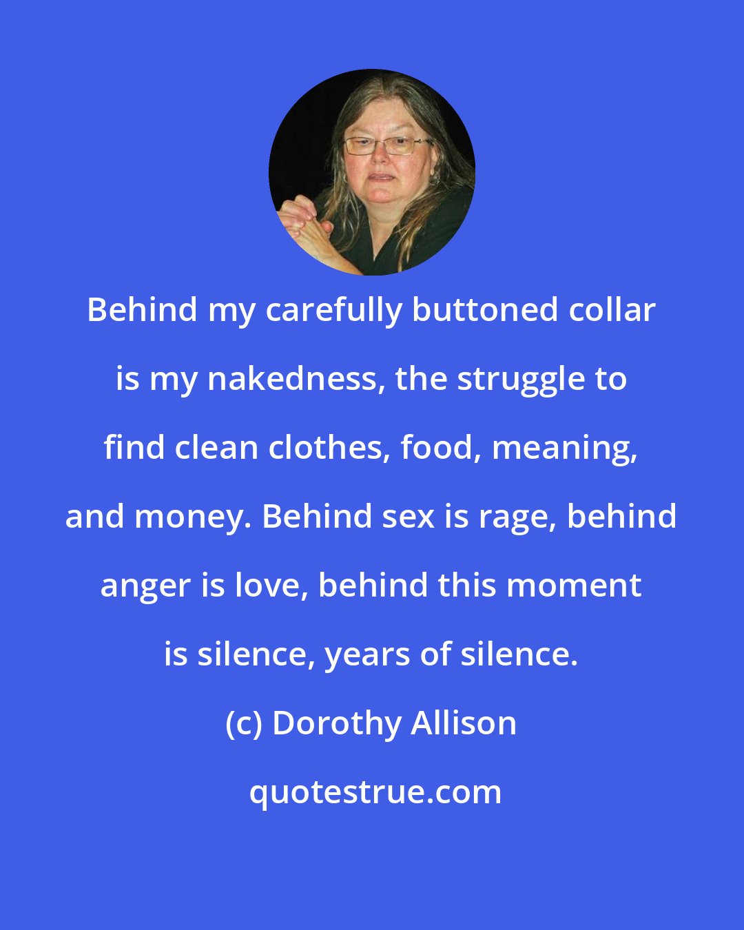 Dorothy Allison: Behind my carefully buttoned collar is my nakedness, the struggle to find clean clothes, food, meaning, and money. Behind sex is rage, behind anger is love, behind this moment is silence, years of silence.