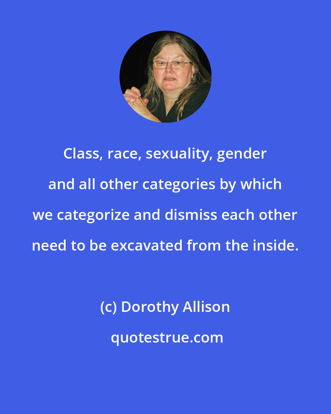 Dorothy Allison: Class, race, sexuality, gender and all other categories by which we categorize and dismiss each other need to be excavated from the inside.