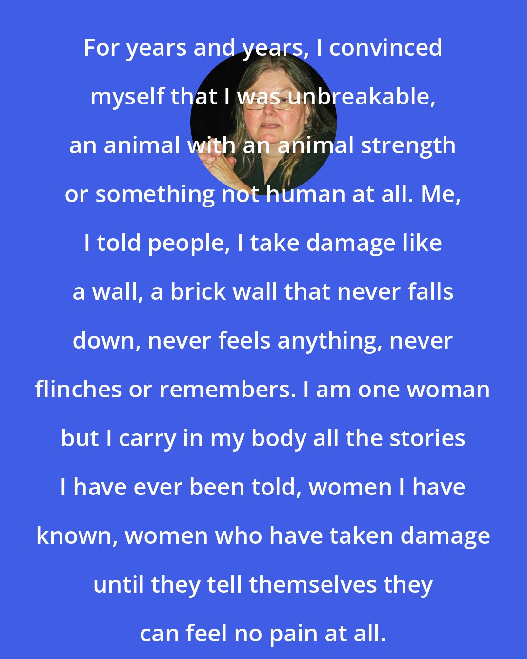 Dorothy Allison: For years and years, I convinced myself that I was unbreakable, an animal with an animal strength or something not human at all. Me, I told people, I take damage like a wall, a brick wall that never falls down, never feels anything, never flinches or remembers. I am one woman but I carry in my body all the stories I have ever been told, women I have known, women who have taken damage until they tell themselves they can feel no pain at all.