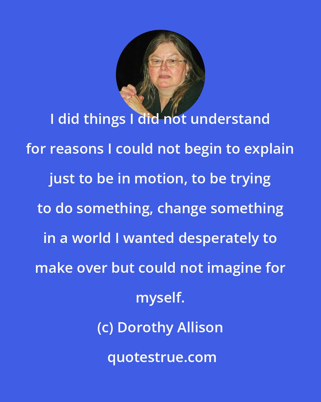 Dorothy Allison: I did things I did not understand for reasons I could not begin to explain just to be in motion, to be trying to do something, change something in a world I wanted desperately to make over but could not imagine for myself.