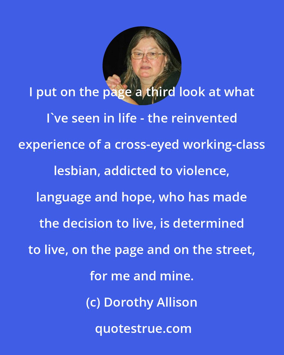 Dorothy Allison: I put on the page a third look at what I've seen in life - the reinvented experience of a cross-eyed working-class lesbian, addicted to violence, language and hope, who has made the decision to live, is determined to live, on the page and on the street, for me and mine.