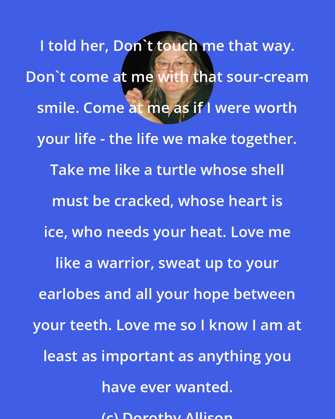 Dorothy Allison: I told her, Don't touch me that way. Don't come at me with that sour-cream smile. Come at me as if I were worth your life - the life we make together. Take me like a turtle whose shell must be cracked, whose heart is ice, who needs your heat. Love me like a warrior, sweat up to your earlobes and all your hope between your teeth. Love me so I know I am at least as important as anything you have ever wanted.