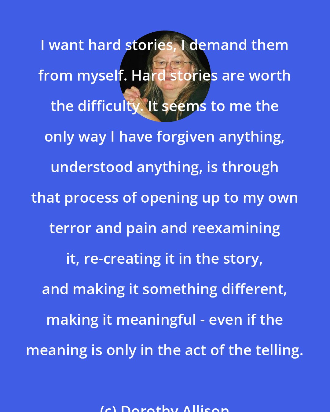 Dorothy Allison: I want hard stories, I demand them from myself. Hard stories are worth the difficulty. It seems to me the only way I have forgiven anything, understood anything, is through that process of opening up to my own terror and pain and reexamining it, re-creating it in the story, and making it something different, making it meaningful - even if the meaning is only in the act of the telling.