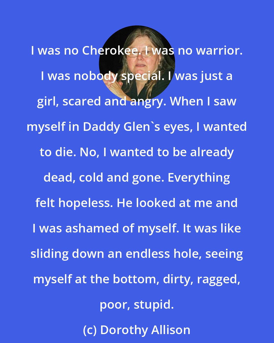 Dorothy Allison: I was no Cherokee. I was no warrior. I was nobody special. I was just a girl, scared and angry. When I saw myself in Daddy Glen's eyes, I wanted to die. No, I wanted to be already dead, cold and gone. Everything felt hopeless. He looked at me and I was ashamed of myself. It was like sliding down an endless hole, seeing myself at the bottom, dirty, ragged, poor, stupid.