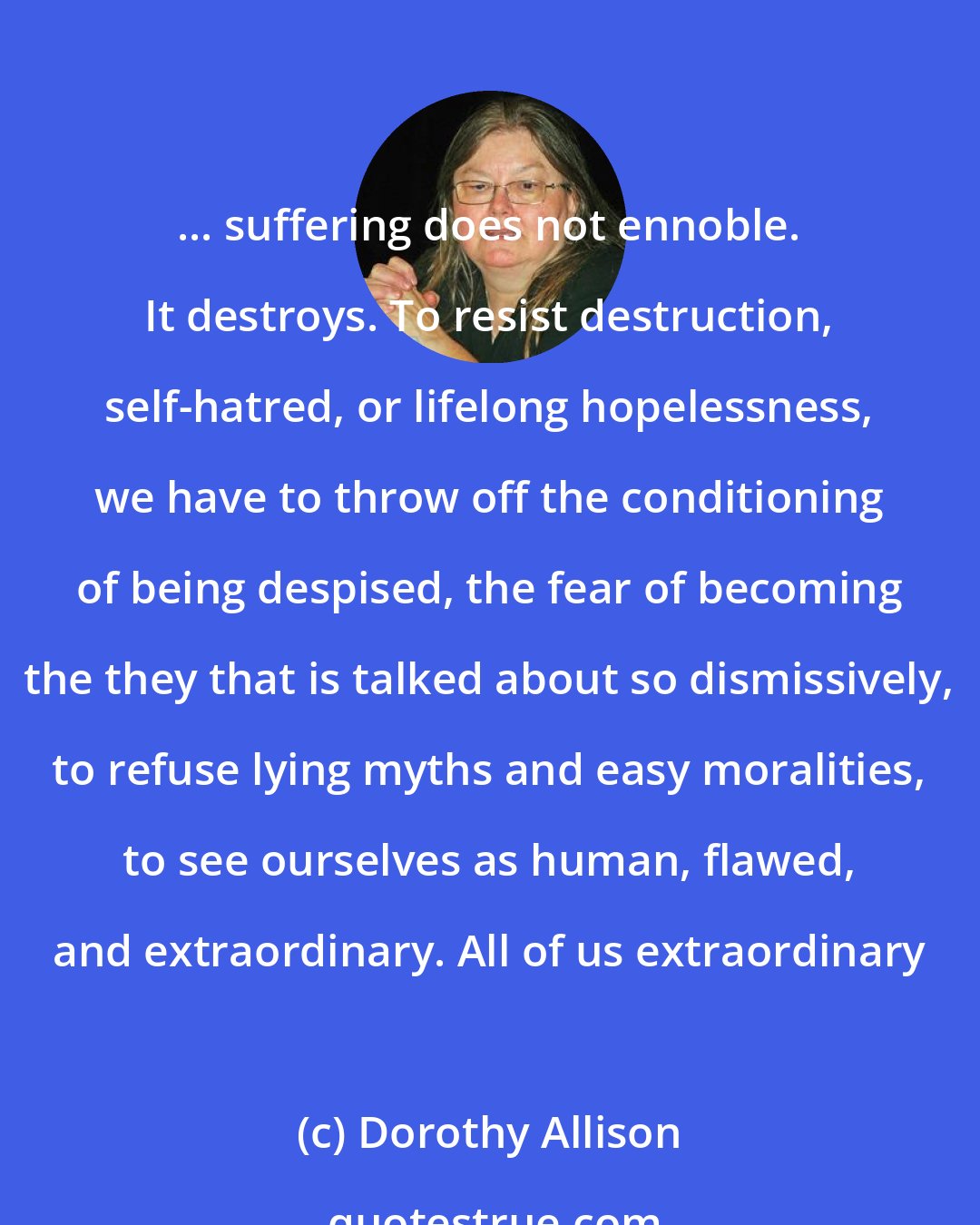 Dorothy Allison: ... suffering does not ennoble. It destroys. To resist destruction, self-hatred, or lifelong hopelessness, we have to throw off the conditioning of being despised, the fear of becoming the they that is talked about so dismissively, to refuse lying myths and easy moralities, to see ourselves as human, flawed, and extraordinary. All of us extraordinary