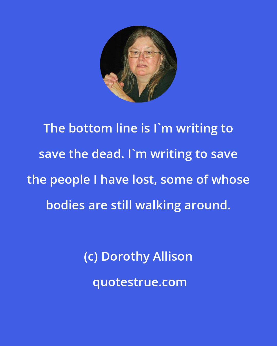 Dorothy Allison: The bottom line is I'm writing to save the dead. I'm writing to save the people I have lost, some of whose bodies are still walking around.