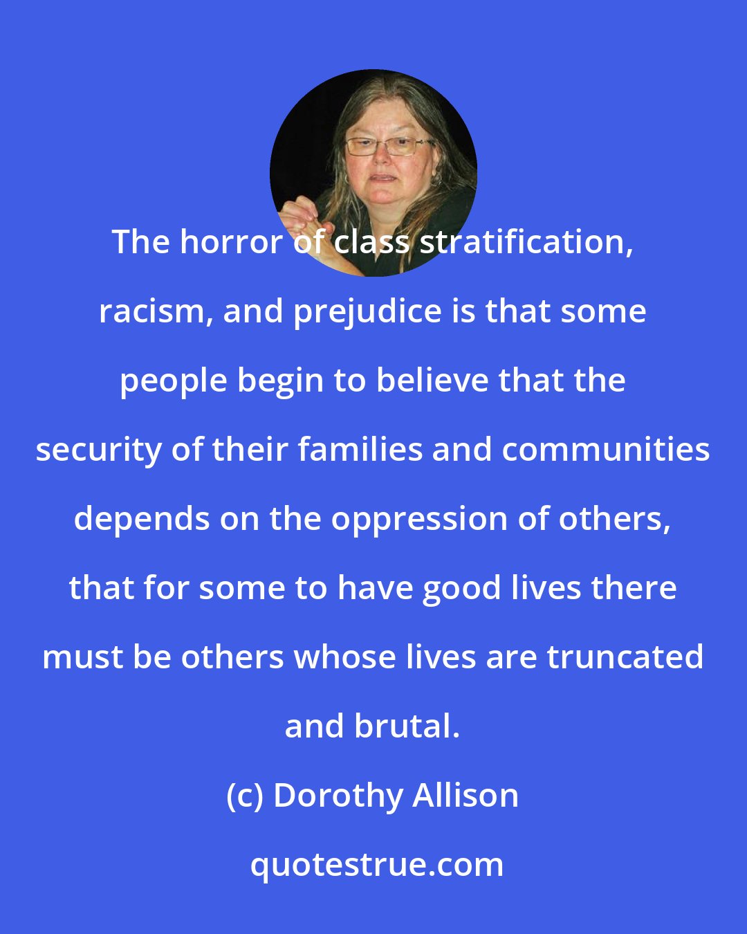 Dorothy Allison: The horror of class stratification, racism, and prejudice is that some people begin to believe that the security of their families and communities depends on the oppression of others, that for some to have good lives there must be others whose lives are truncated and brutal.