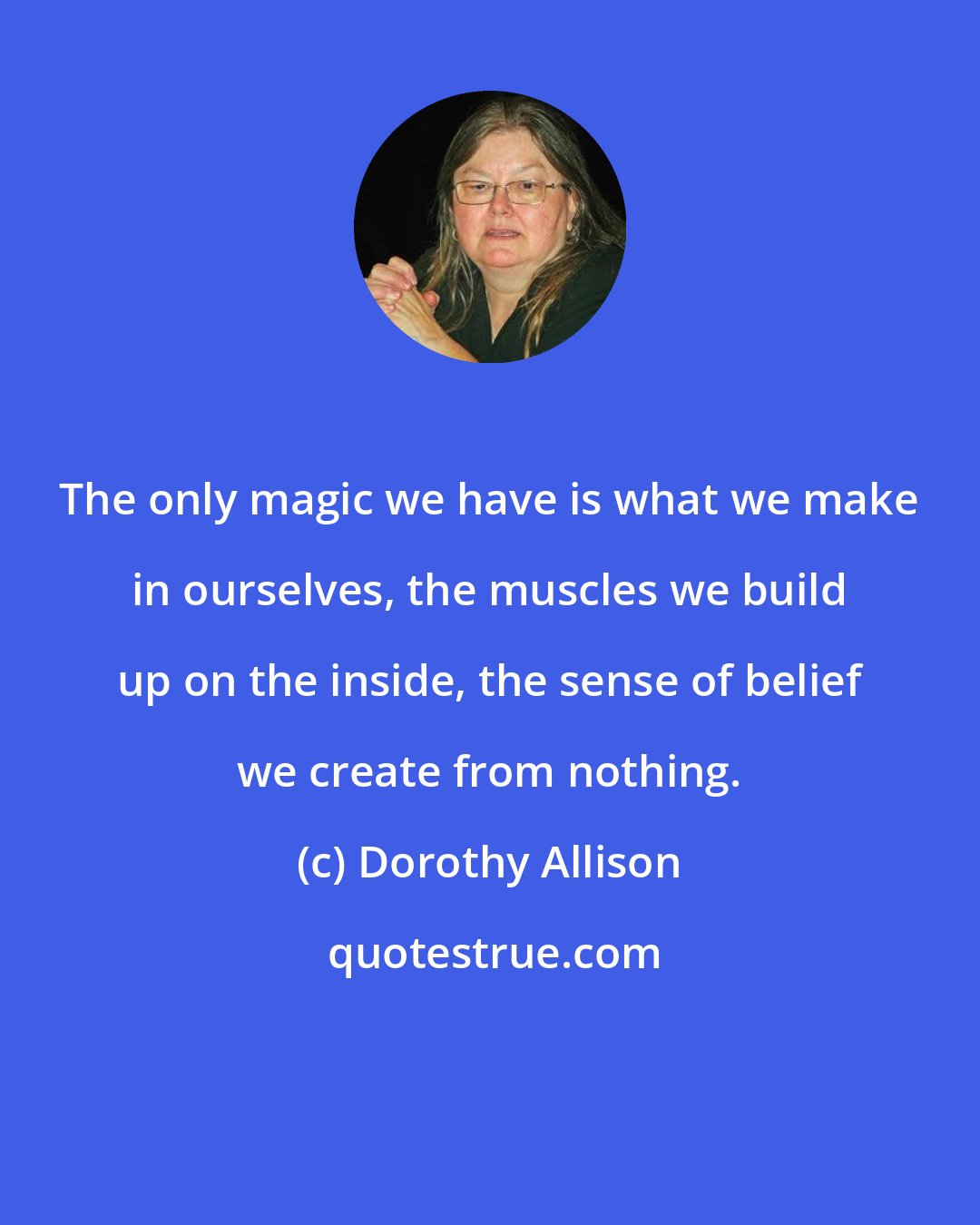 Dorothy Allison: The only magic we have is what we make in ourselves, the muscles we build up on the inside, the sense of belief we create from nothing.