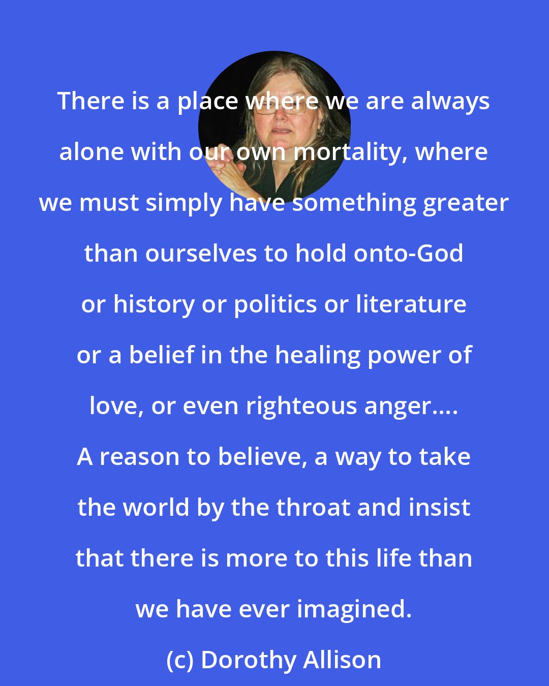 Dorothy Allison: There is a place where we are always alone with our own mortality, where we must simply have something greater than ourselves to hold onto-God or history or politics or literature or a belief in the healing power of love, or even righteous anger.... A reason to believe, a way to take the world by the throat and insist that there is more to this life than we have ever imagined.