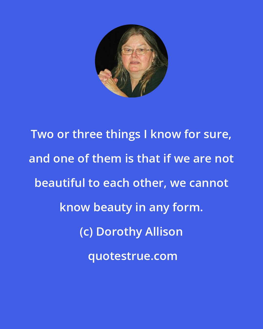 Dorothy Allison: Two or three things I know for sure, and one of them is that if we are not beautiful to each other, we cannot know beauty in any form.