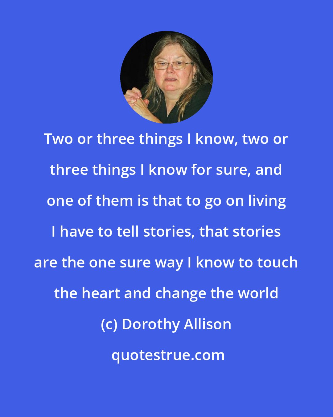 Dorothy Allison: Two or three things I know, two or three things I know for sure, and one of them is that to go on living I have to tell stories, that stories are the one sure way I know to touch the heart and change the world