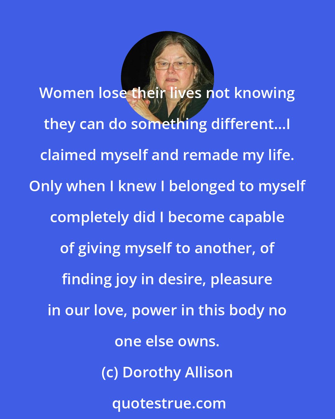 Dorothy Allison: Women lose their lives not knowing they can do something different...I claimed myself and remade my life. Only when I knew I belonged to myself completely did I become capable of giving myself to another, of finding joy in desire, pleasure in our love, power in this body no one else owns.