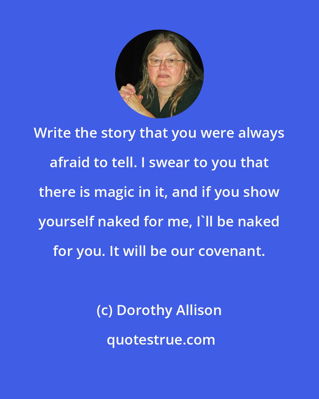 Dorothy Allison: Write the story that you were always afraid to tell. I swear to you that there is magic in it, and if you show yourself naked for me, I'll be naked for you. It will be our covenant.