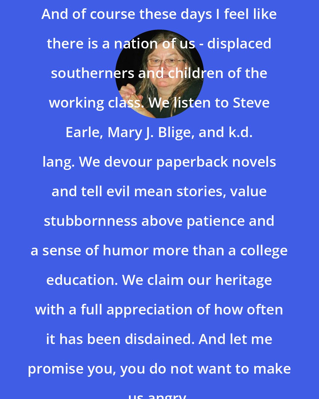 Dorothy Allison: And of course these days I feel like there is a nation of us - displaced southerners and children of the working class. We listen to Steve Earle, Mary J. Blige, and k.d. lang. We devour paperback novels and tell evil mean stories, value stubbornness above patience and a sense of humor more than a college education. We claim our heritage with a full appreciation of how often it has been disdained. And let me promise you, you do not want to make us angry.