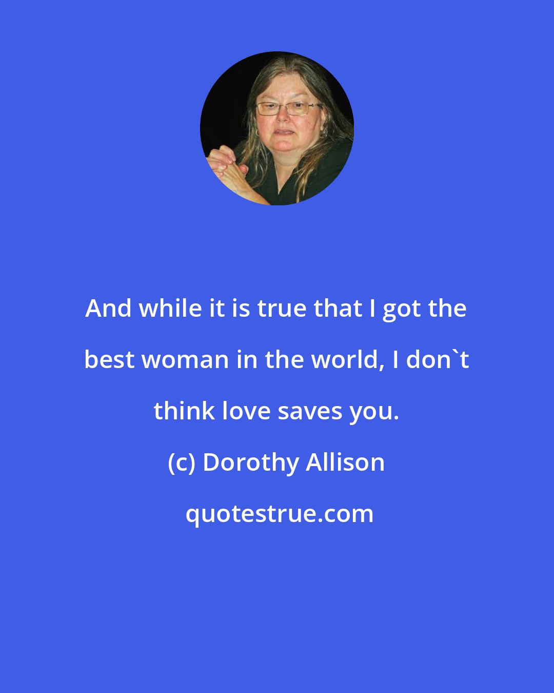 Dorothy Allison: And while it is true that I got the best woman in the world, I don't think love saves you.