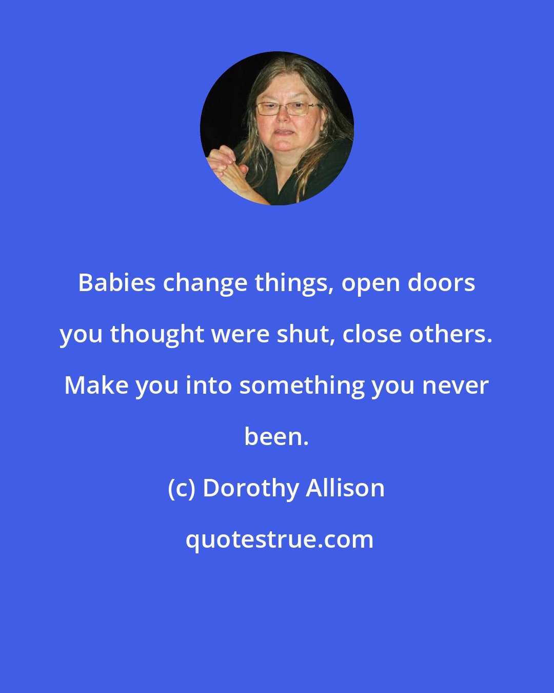 Dorothy Allison: Babies change things, open doors you thought were shut, close others. Make you into something you never been.