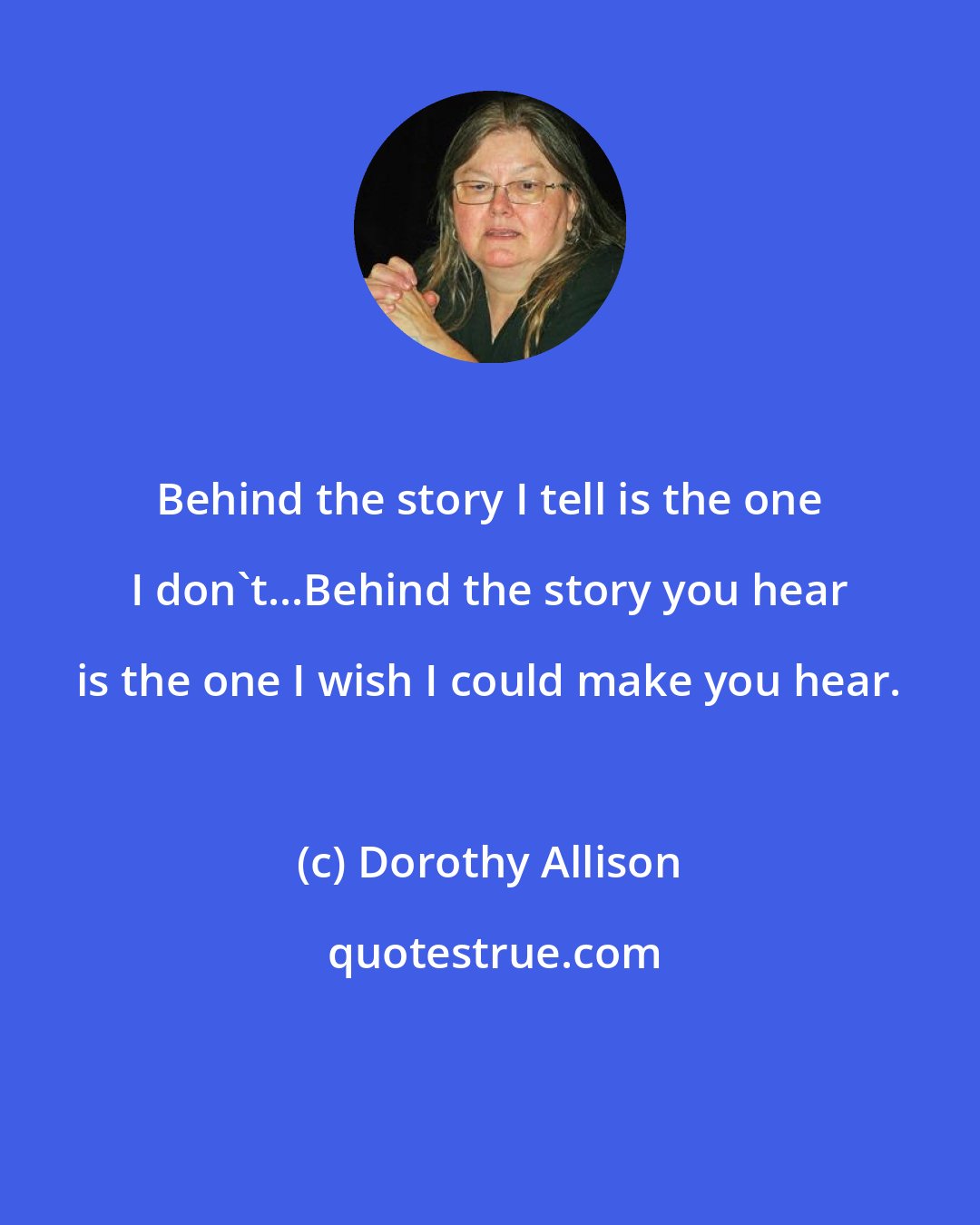 Dorothy Allison: Behind the story I tell is the one I don't...Behind the story you hear is the one I wish I could make you hear.