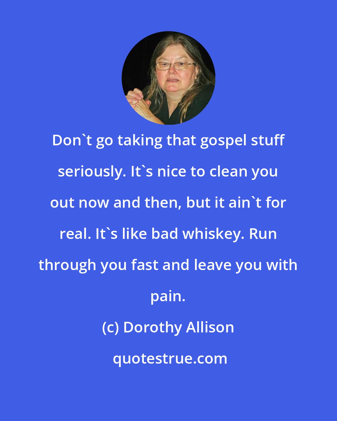 Dorothy Allison: Don't go taking that gospel stuff seriously. It's nice to clean you out now and then, but it ain't for real. It's like bad whiskey. Run through you fast and leave you with pain.