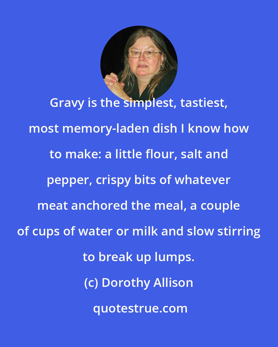 Dorothy Allison: Gravy is the simplest, tastiest, most memory-laden dish I know how to make: a little flour, salt and pepper, crispy bits of whatever meat anchored the meal, a couple of cups of water or milk and slow stirring to break up lumps.