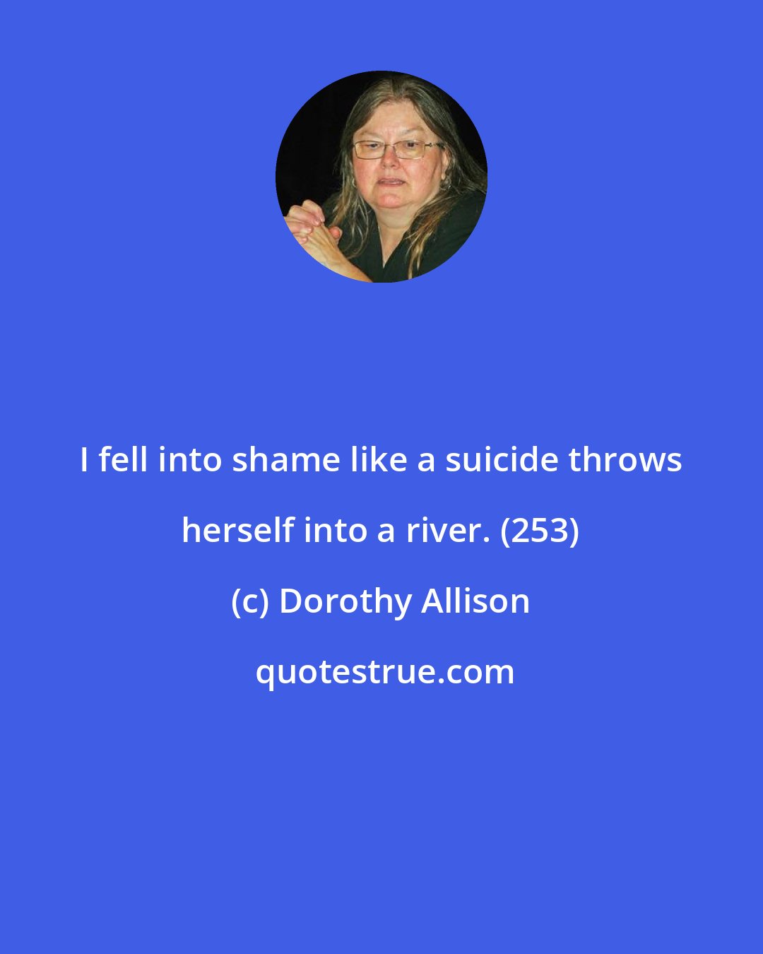 Dorothy Allison: I fell into shame like a suicide throws herself into a river. (253)