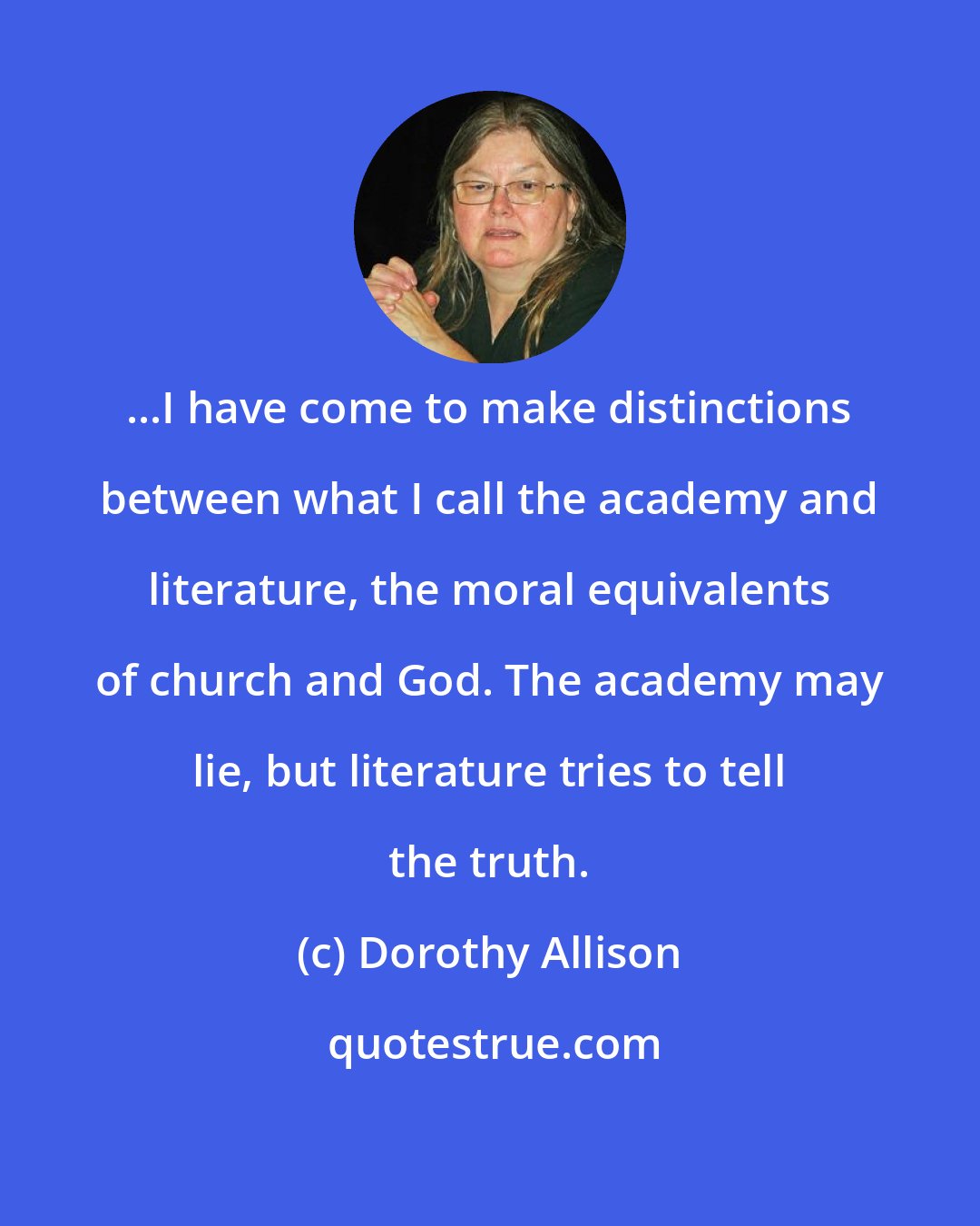 Dorothy Allison: ...I have come to make distinctions between what I call the academy and literature, the moral equivalents of church and God. The academy may lie, but literature tries to tell the truth.