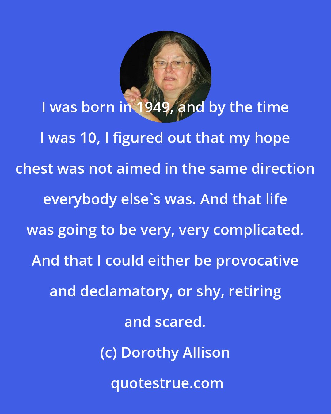 Dorothy Allison: I was born in 1949, and by the time I was 10, I figured out that my hope chest was not aimed in the same direction everybody else's was. And that life was going to be very, very complicated. And that I could either be provocative and declamatory, or shy, retiring and scared.