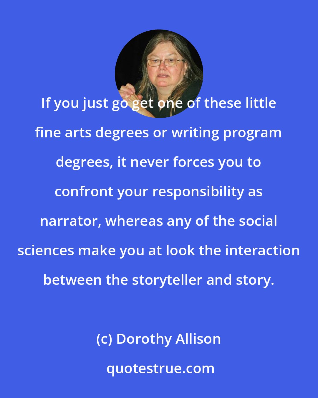 Dorothy Allison: If you just go get one of these little fine arts degrees or writing program degrees, it never forces you to confront your responsibility as narrator, whereas any of the social sciences make you at look the interaction between the storyteller and story.