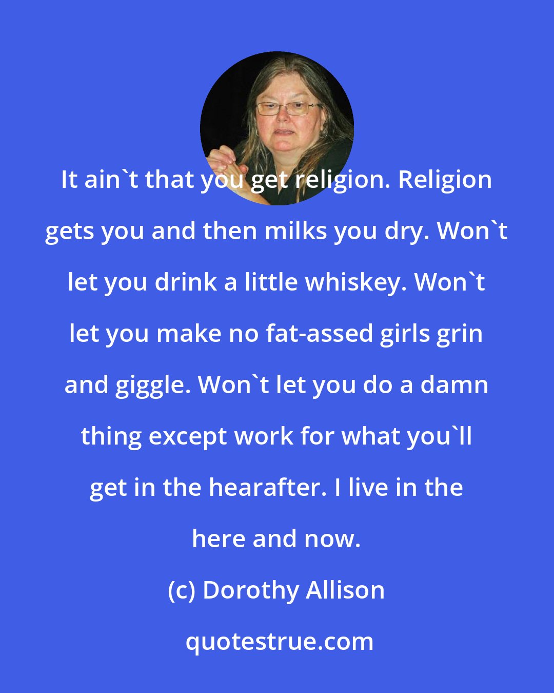 Dorothy Allison: It ain't that you get religion. Religion gets you and then milks you dry. Won't let you drink a little whiskey. Won't let you make no fat-assed girls grin and giggle. Won't let you do a damn thing except work for what you'll get in the hearafter. I live in the here and now.