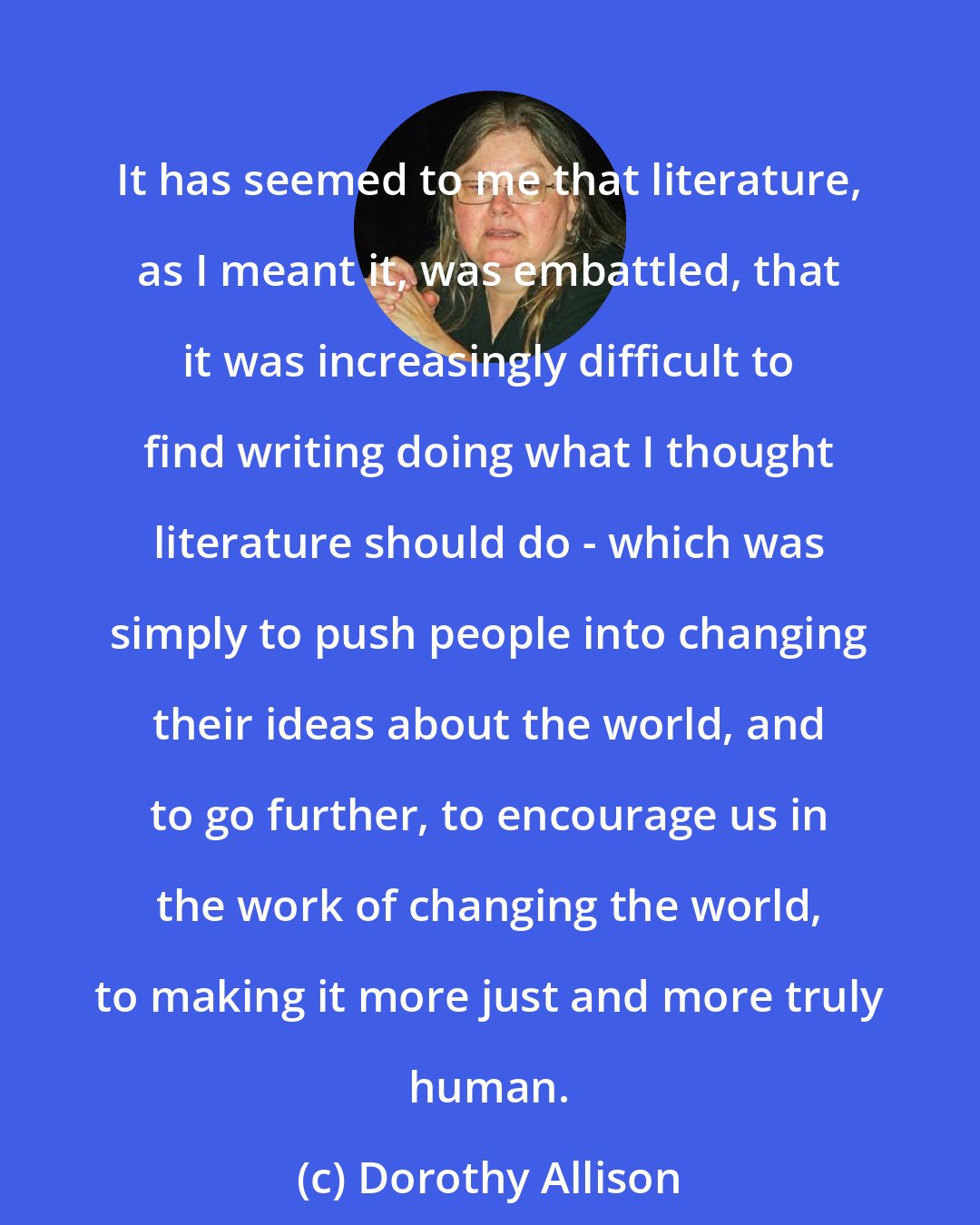 Dorothy Allison: It has seemed to me that literature, as I meant it, was embattled, that it was increasingly difficult to find writing doing what I thought literature should do - which was simply to push people into changing their ideas about the world, and to go further, to encourage us in the work of changing the world, to making it more just and more truly human.