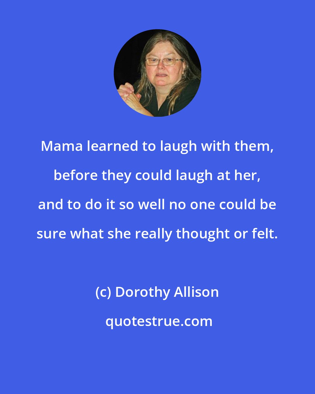 Dorothy Allison: Mama learned to laugh with them, before they could laugh at her, and to do it so well no one could be sure what she really thought or felt.