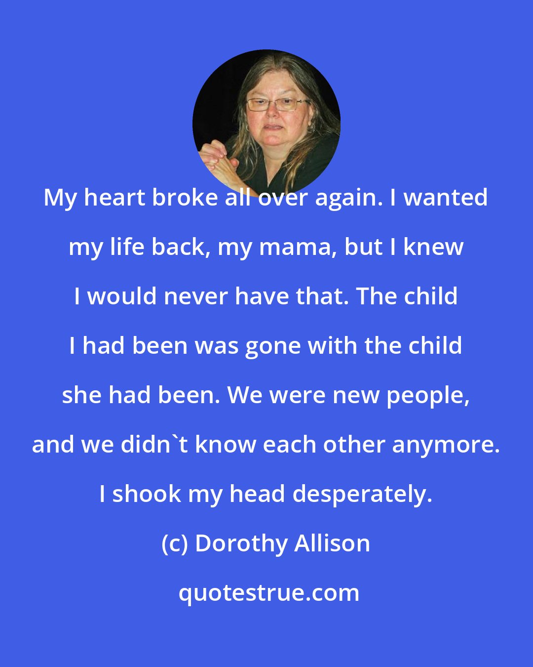 Dorothy Allison: My heart broke all over again. I wanted my life back, my mama, but I knew I would never have that. The child I had been was gone with the child she had been. We were new people, and we didn't know each other anymore. I shook my head desperately.