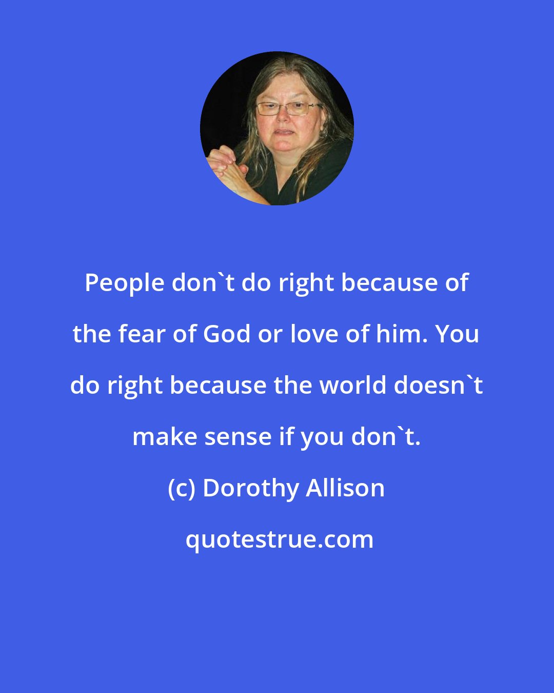 Dorothy Allison: People don't do right because of the fear of God or love of him. You do right because the world doesn't make sense if you don't.