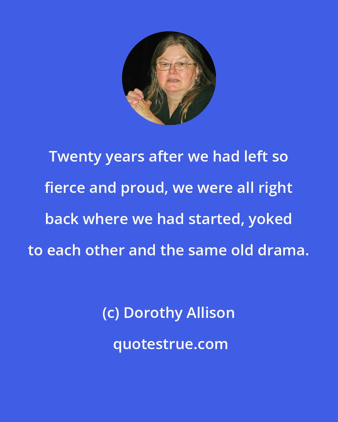 Dorothy Allison: Twenty years after we had left so fierce and proud, we were all right back where we had started, yoked to each other and the same old drama.