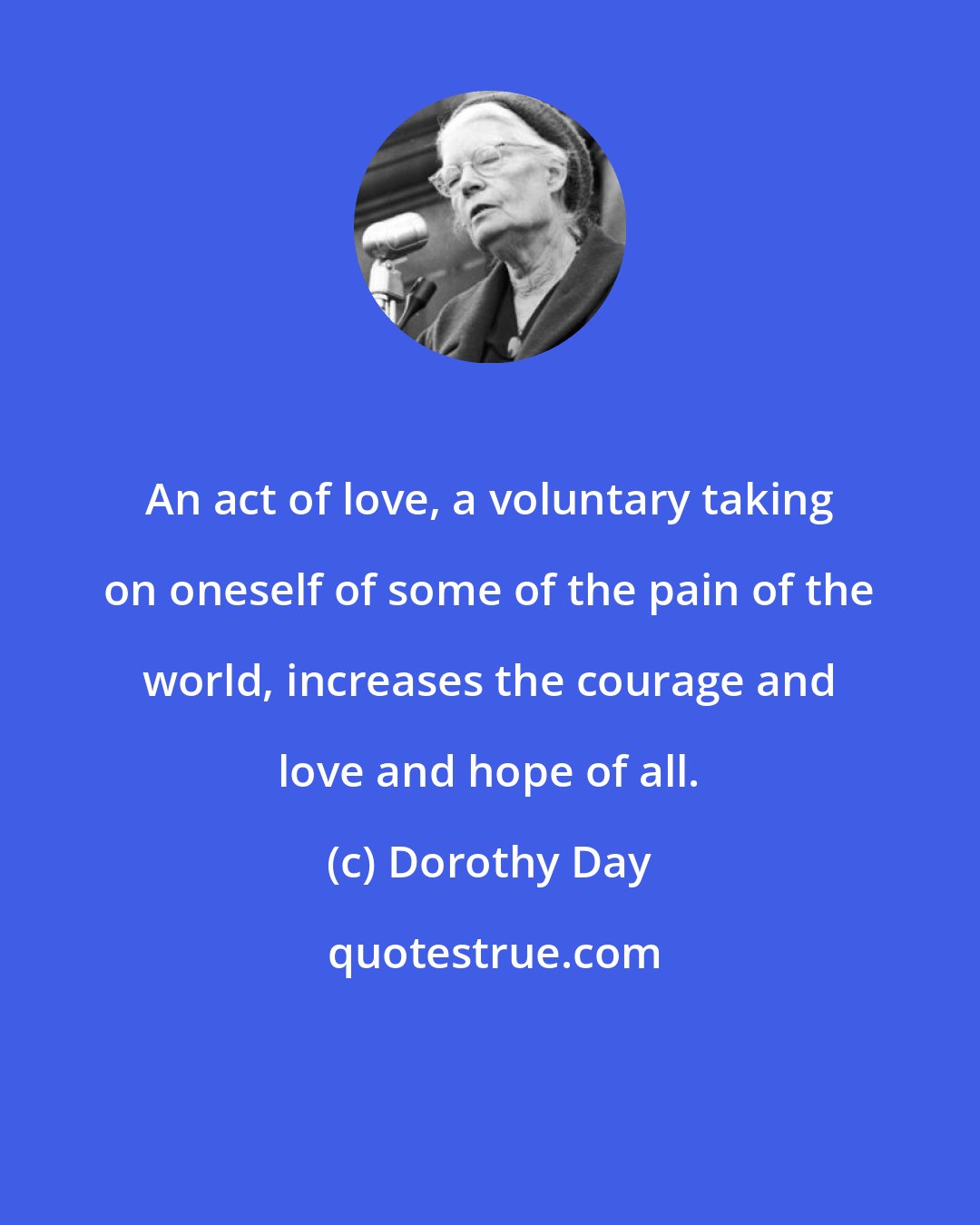 Dorothy Day: An act of love, a voluntary taking on oneself of some of the pain of the world, increases the courage and love and hope of all.