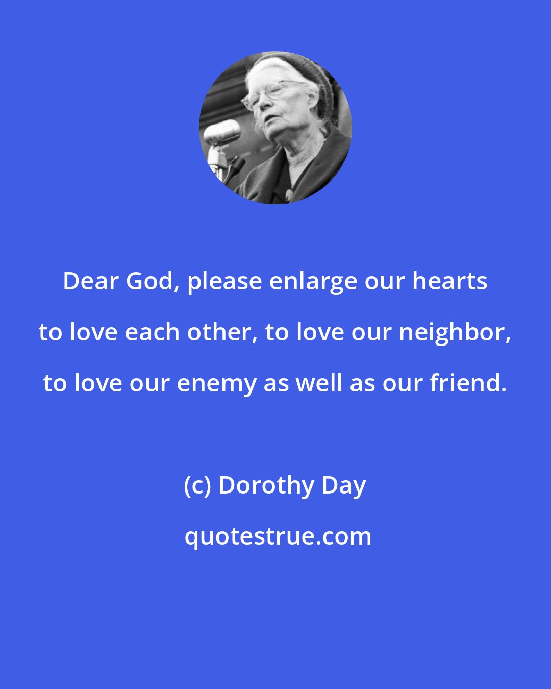 Dorothy Day: Dear God, please enlarge our hearts to love each other, to love our neighbor, to love our enemy as well as our friend.