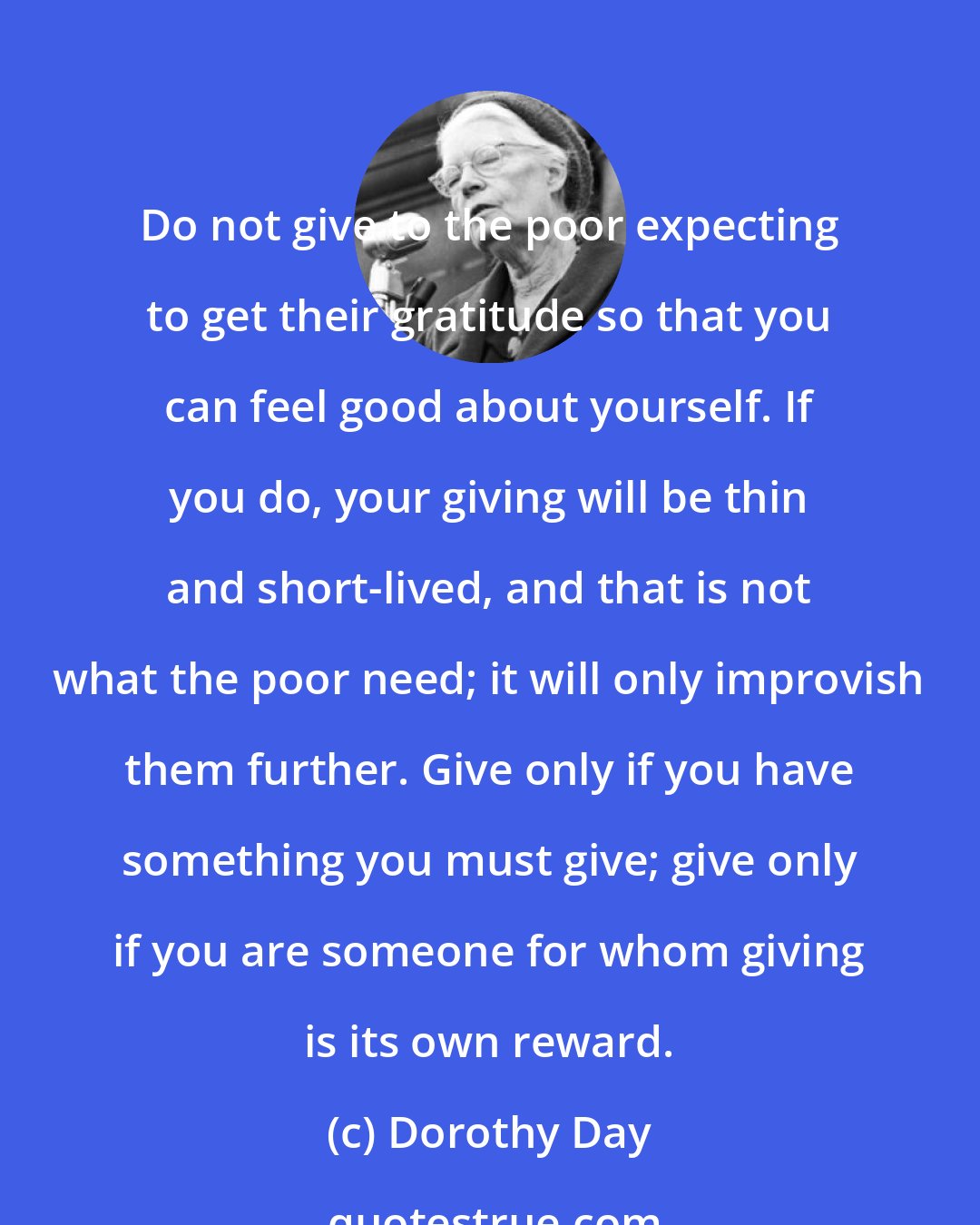 Dorothy Day: Do not give to the poor expecting to get their gratitude so that you can feel good about yourself. If you do, your giving will be thin and short-lived, and that is not what the poor need; it will only improvish them further. Give only if you have something you must give; give only if you are someone for whom giving is its own reward.