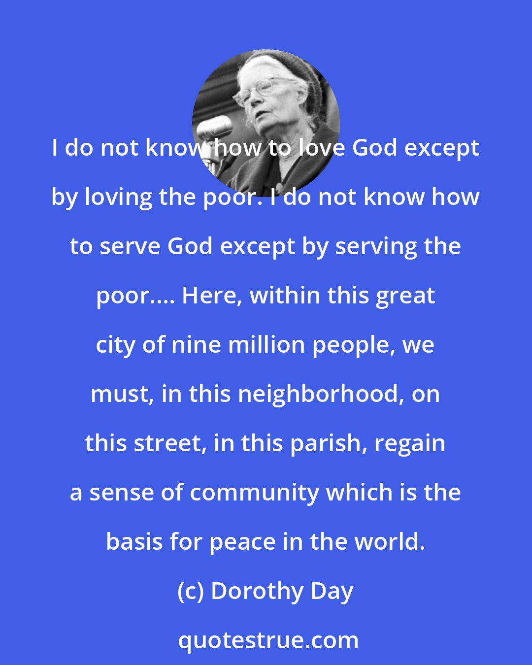 Dorothy Day: I do not know how to love God except by loving the poor. I do not know how to serve God except by serving the poor.... Here, within this great city of nine million people, we must, in this neighborhood, on this street, in this parish, regain a sense of community which is the basis for peace in the world.