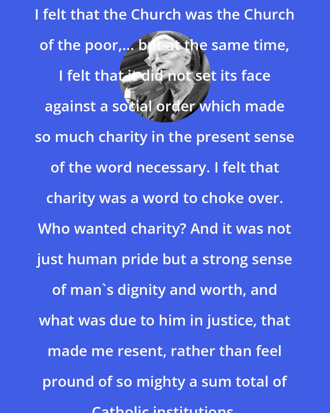 Dorothy Day: I felt that the Church was the Church of the poor,... but at the same time, I felt that it did not set its face against a social order which made so much charity in the present sense of the word necessary. I felt that charity was a word to choke over. Who wanted charity? And it was not just human pride but a strong sense of man's dignity and worth, and what was due to him in justice, that made me resent, rather than feel pround of so mighty a sum total of Catholic institutions.