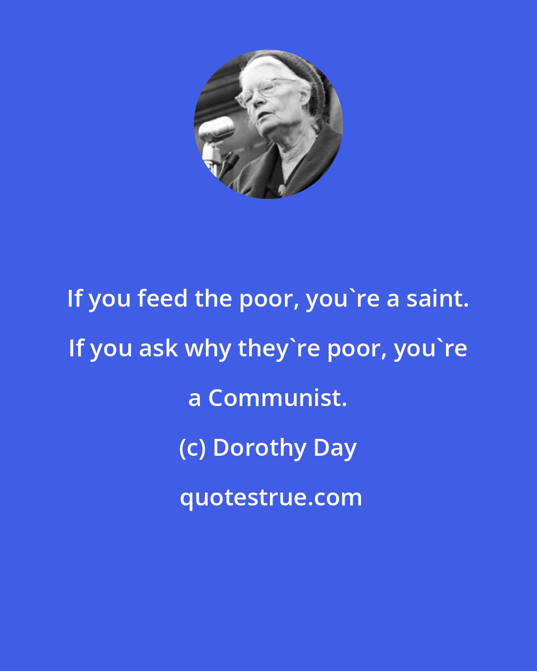 Dorothy Day: If you feed the poor, you're a saint. If you ask why they're poor, you're a Communist.