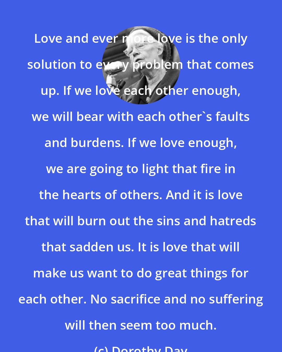 Dorothy Day: Love and ever more love is the only solution to every problem that comes up. If we love each other enough, we will bear with each other's faults and burdens. If we love enough, we are going to light that fire in the hearts of others. And it is love that will burn out the sins and hatreds that sadden us. It is love that will make us want to do great things for each other. No sacrifice and no suffering will then seem too much.