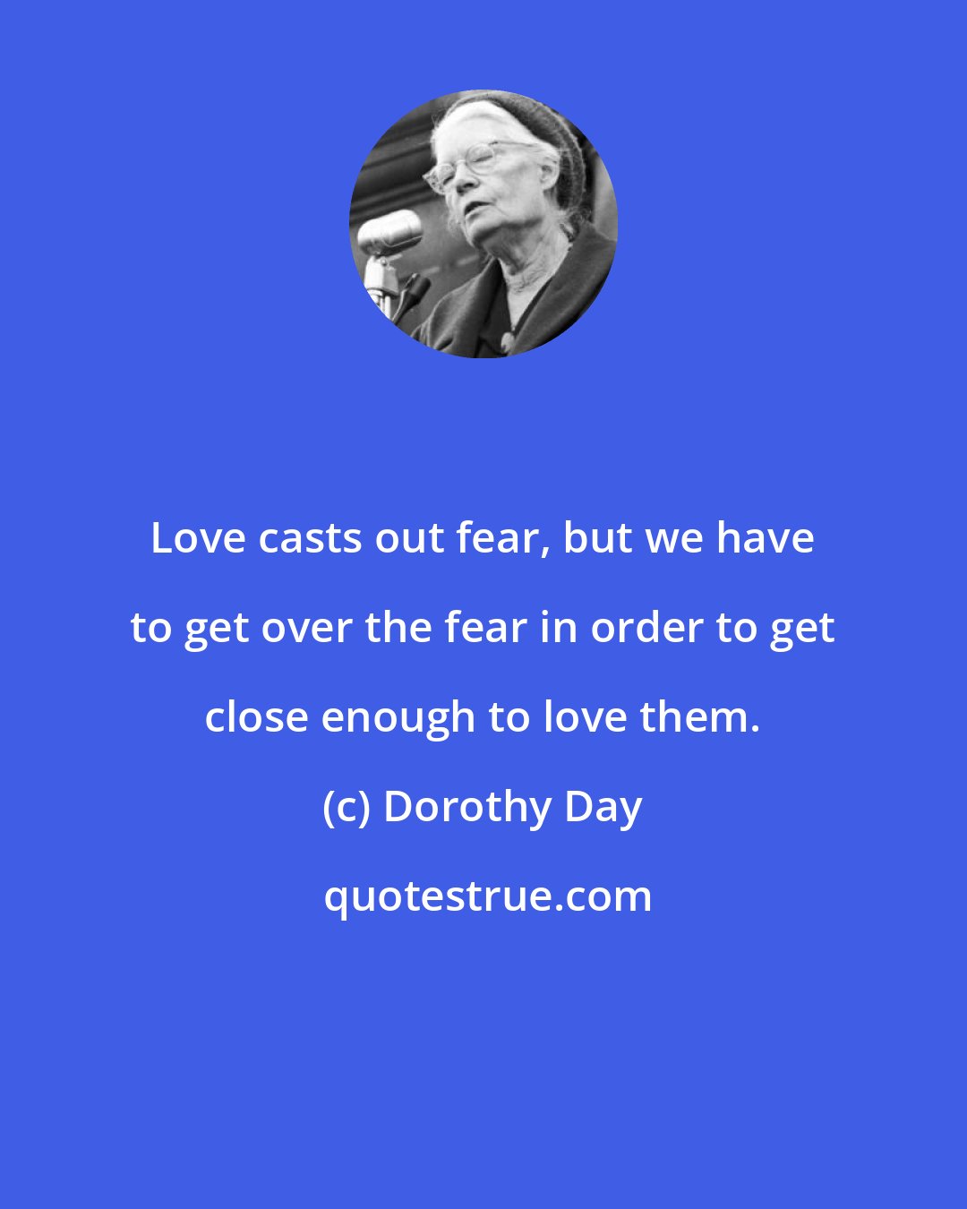 Dorothy Day: Love casts out fear, but we have to get over the fear in order to get close enough to love them.