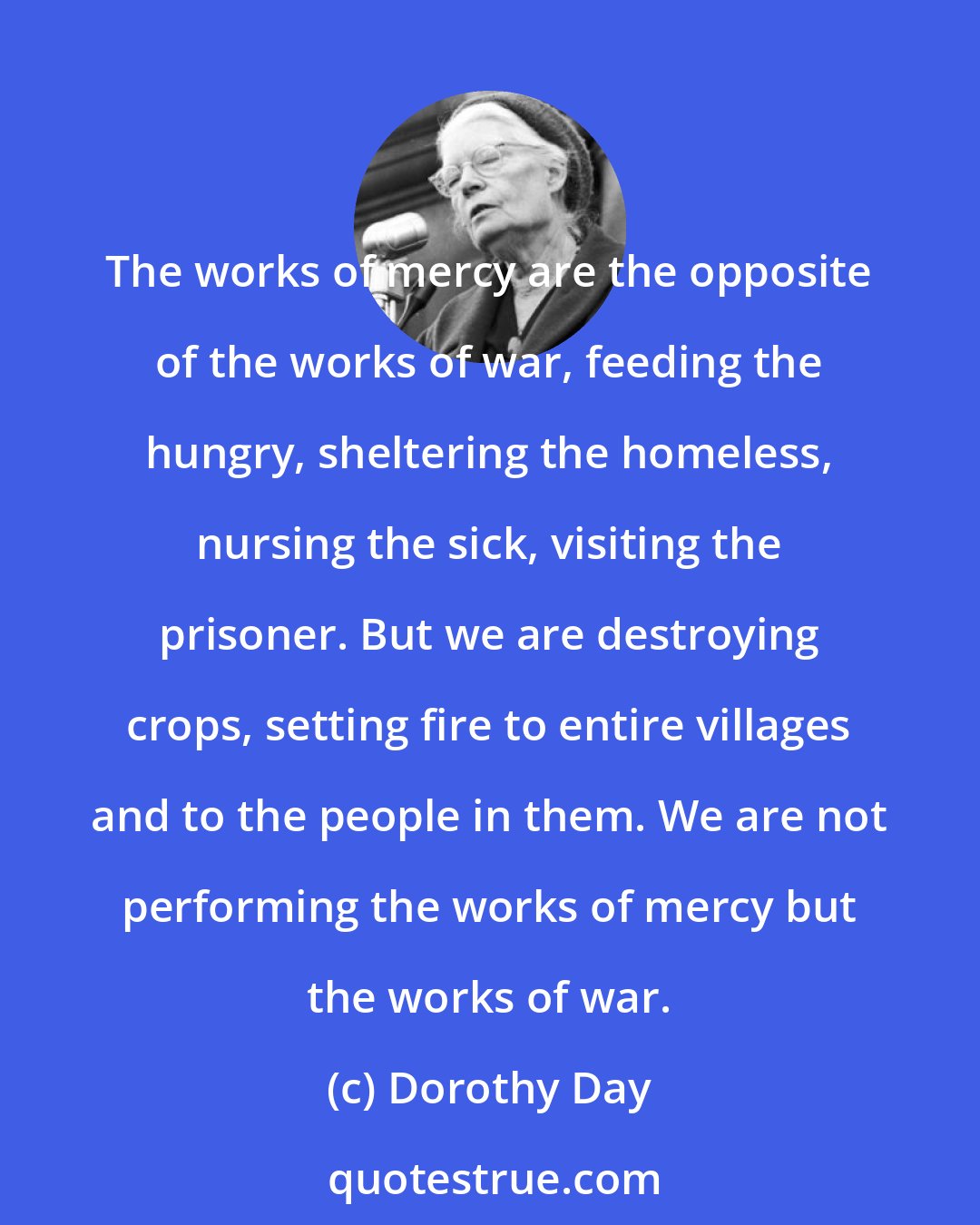 Dorothy Day: The works of mercy are the opposite of the works of war, feeding the hungry, sheltering the homeless, nursing the sick, visiting the prisoner. But we are destroying crops, setting fire to entire villages and to the people in them. We are not performing the works of mercy but the works of war.