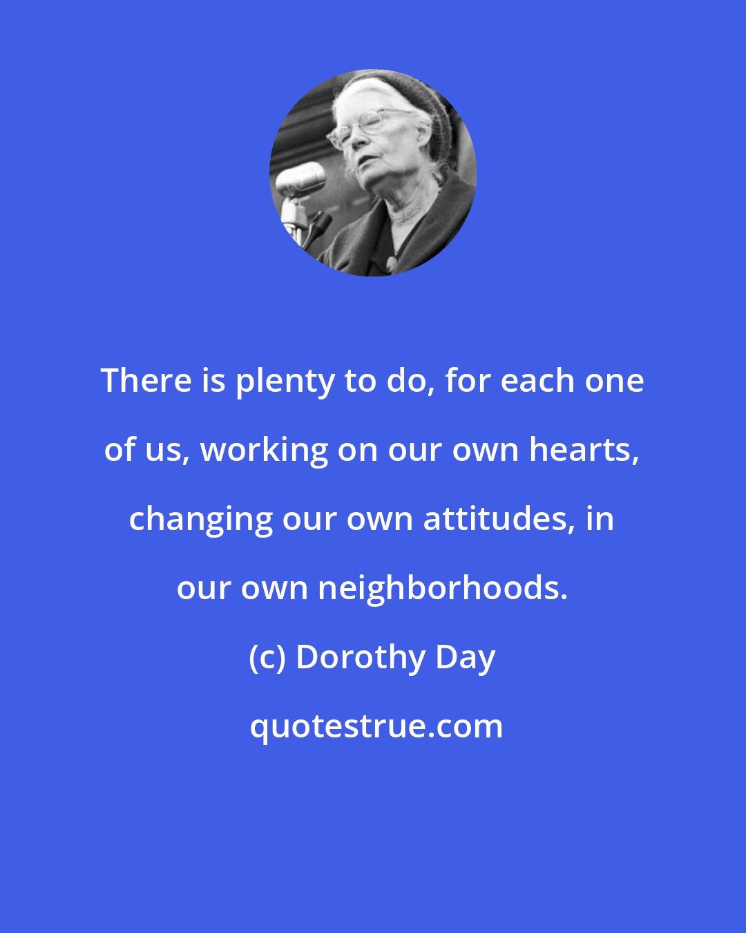 Dorothy Day: There is plenty to do, for each one of us, working on our own hearts, changing our own attitudes, in our own neighborhoods.