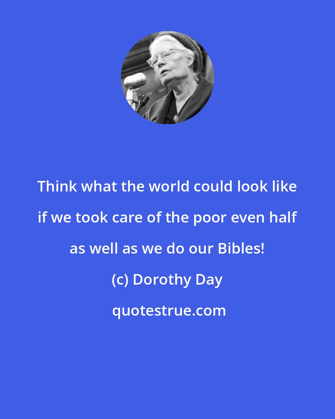 Dorothy Day: Think what the world could look like if we took care of the poor even half as well as we do our Bibles!