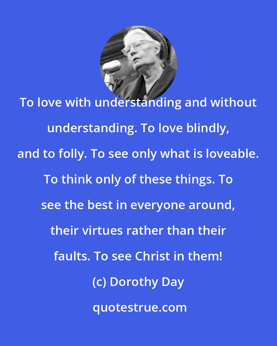 Dorothy Day: To love with understanding and without understanding. To love blindly, and to folly. To see only what is loveable. To think only of these things. To see the best in everyone around, their virtues rather than their faults. To see Christ in them!