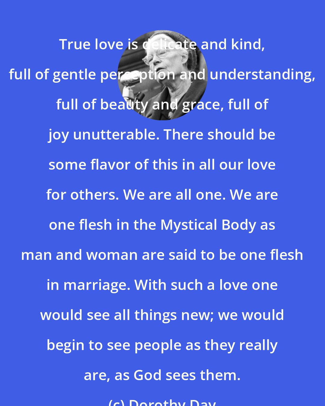 Dorothy Day: True love is delicate and kind, full of gentle perception and understanding, full of beauty and grace, full of joy unutterable. There should be some flavor of this in all our love for others. We are all one. We are one flesh in the Mystical Body as man and woman are said to be one flesh in marriage. With such a love one would see all things new; we would begin to see people as they really are, as God sees them.