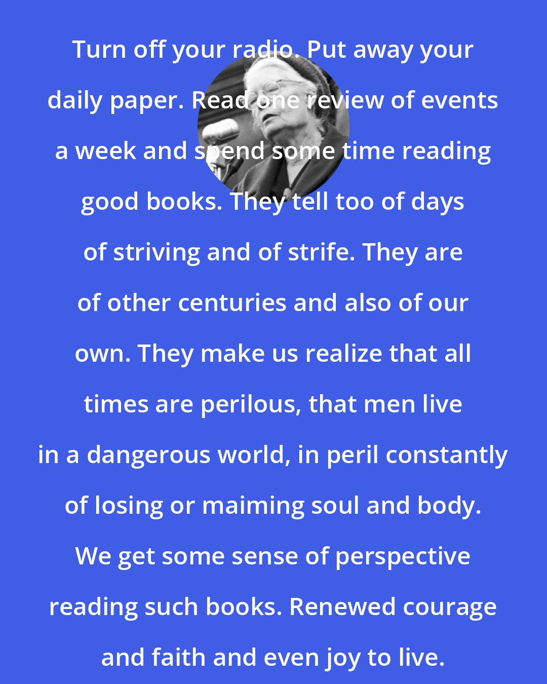 Dorothy Day: Turn off your radio. Put away your daily paper. Read one review of events a week and spend some time reading good books. They tell too of days of striving and of strife. They are of other centuries and also of our own. They make us realize that all times are perilous, that men live in a dangerous world, in peril constantly of losing or maiming soul and body. We get some sense of perspective reading such books. Renewed courage and faith and even joy to live.