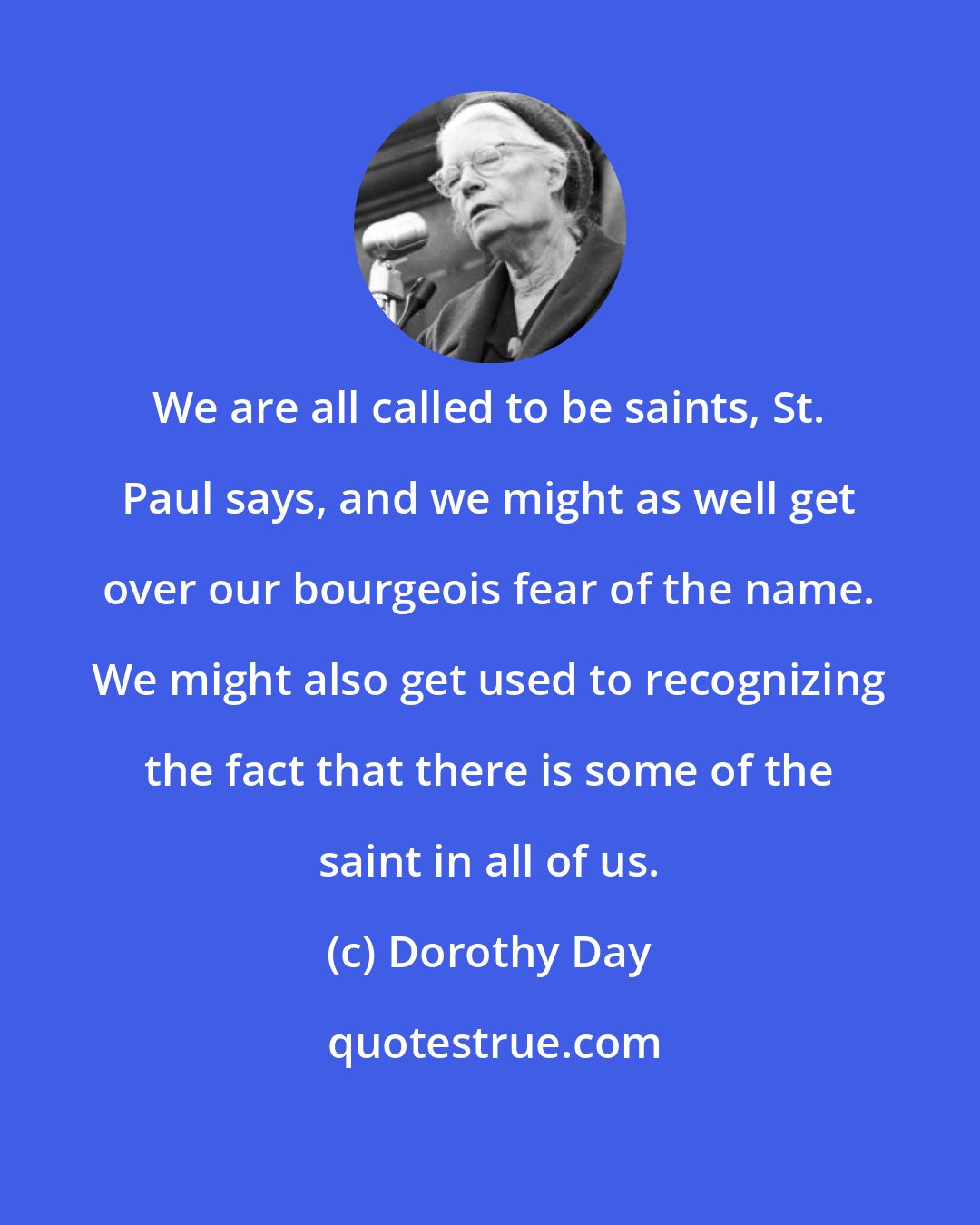 Dorothy Day: We are all called to be saints, St. Paul says, and we might as well get over our bourgeois fear of the name. We might also get used to recognizing the fact that there is some of the saint in all of us.