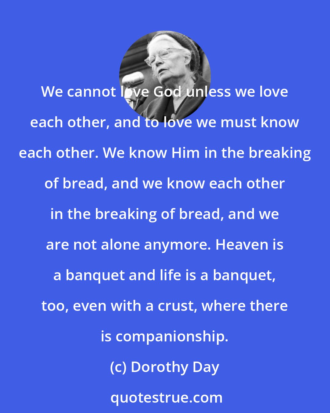 Dorothy Day: We cannot love God unless we love each other, and to love we must know each other. We know Him in the breaking of bread, and we know each other in the breaking of bread, and we are not alone anymore. Heaven is a banquet and life is a banquet, too, even with a crust, where there is companionship.