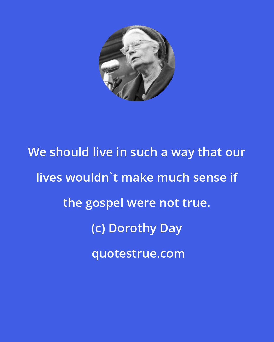 Dorothy Day: We should live in such a way that our lives wouldn't make much sense if the gospel were not true.